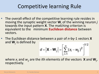 Competitive learning Rule
• The overall effect of the competitive learning rule resides in
moving the synaptic weight vector Wj of the winning neuron j
towards the input pattern X. The matching criterion is
equivalent to the minimum Euclidean distance between
vectors.
• The Euclidean distance between a pair of n-by-1 vectors X
and Wj is defined by
where xi and wij are the ith elements of the vectors X and Wj,
respectively.
6Neural Networks Dr. Randa Elanwar
2/1
1
2
)(








 

n
i
ijij wxd WX
 