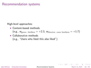 Recommendation systems
High-level approaches:
• Content-based methods
(e.g., wgenre: thrillers = +2.3, wdirector: coen brothers = +1.7)
• Collaborative methods
(e.g., “Users who liked this also liked”)
Jake Hofman (Columbia University) Recommendation Systems March 13, 2015 10 / 29
 