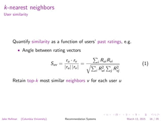 k-nearest neighbors
User similarity
Quantify similarity as a function of users’ past ratings, e.g.
• Angle between rating vectors
Suv =
ru · rv
|ru| |rv |
= i Rui Rvi
i R2
ui j R2
vj
(1)
Retain top-k most similar neighbors v for each user u
Jake Hofman (Columbia University) Recommendation Systems March 13, 2015 16 / 29
 