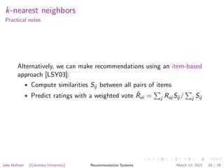 k-nearest neighbors
Practical notes
Alternatively, we can make recommendations using an item-based
approach [LSY03]:
• Compute similarities Sij between all pairs of items
• Predict ratings with a weighted vote ˆRui = j Ruj Sij / j Sij
Jake Hofman (Columbia University) Recommendation Systems March 13, 2015 18 / 29
 