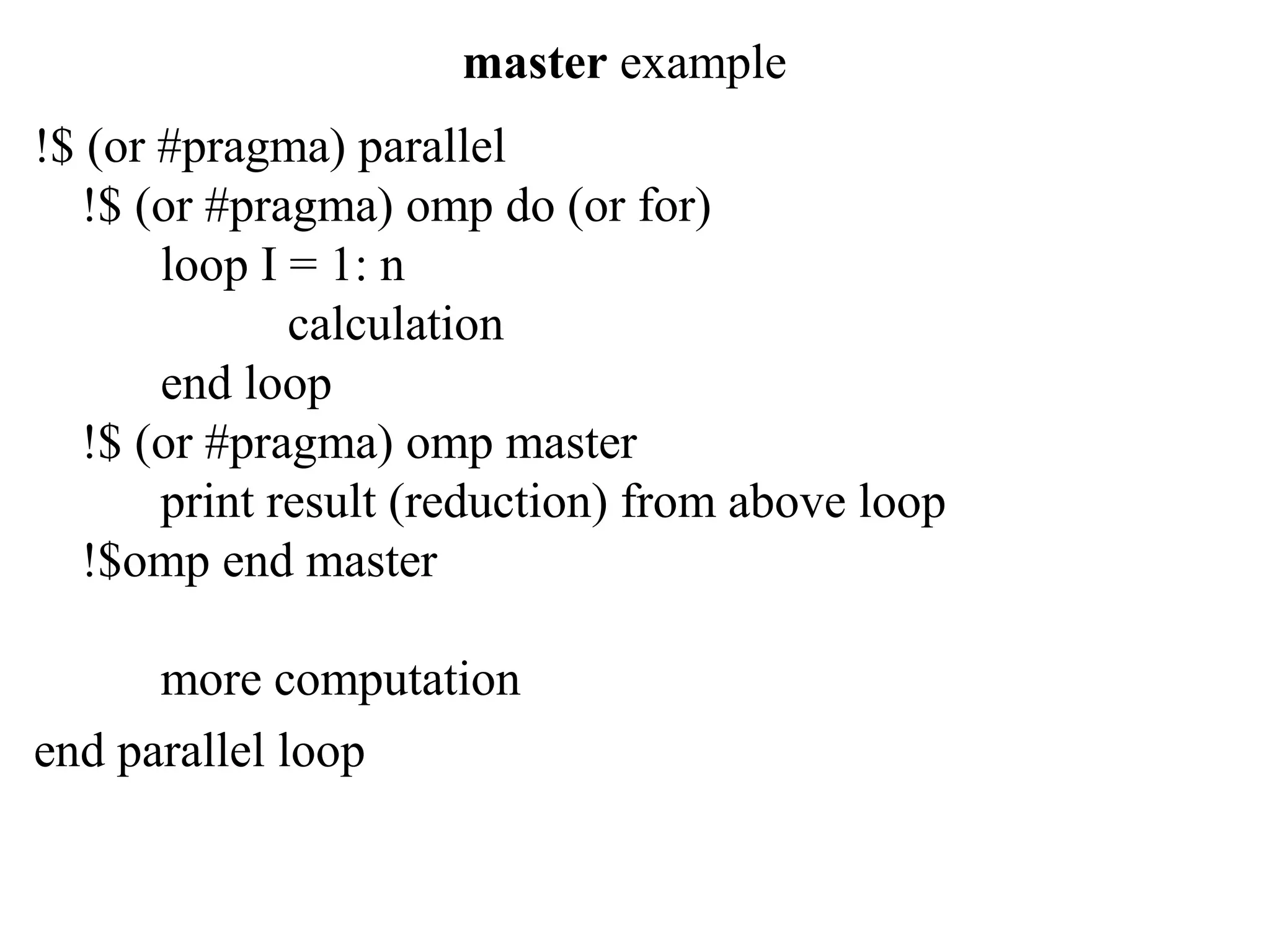 master example
!$ (or #pragma) parallel
!$ (or #pragma) omp do (or for)
loop I = 1: n
calculation
end loop
!$ (or #pragma) omp master
print result (reduction) from above loop
!$omp end master
more computation
end parallel loop
 