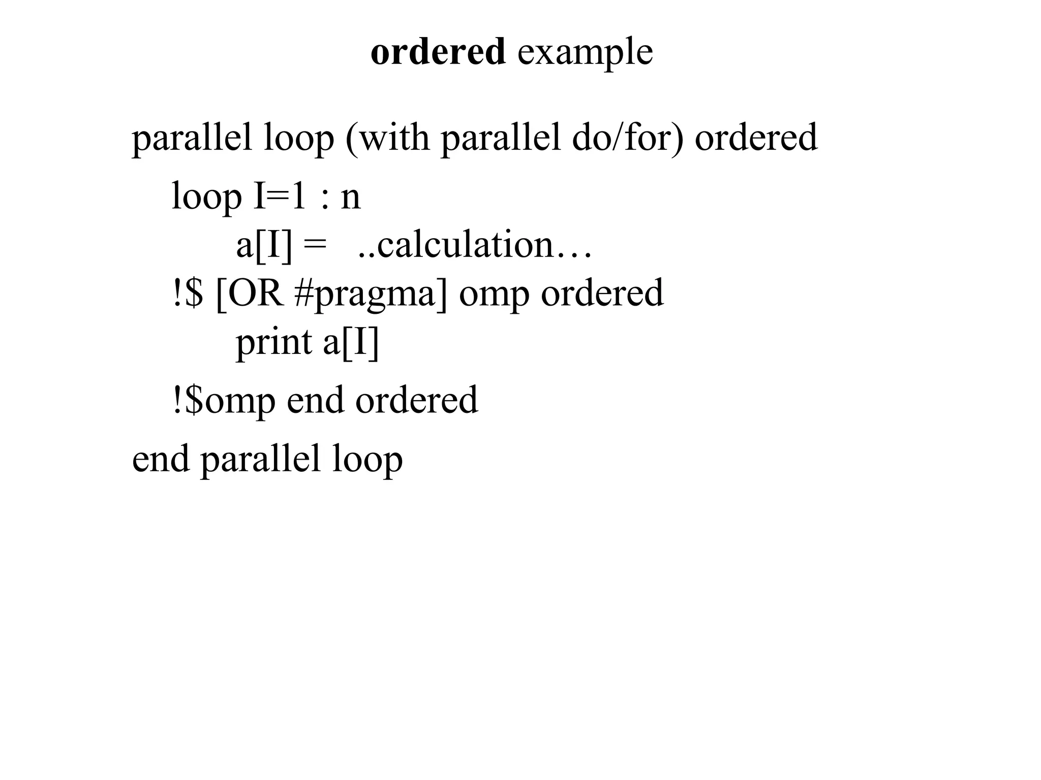ordered example
parallel loop (with parallel do/for) ordered
loop I=1 : n
a[I] = ..calculation…
!$ [OR #pragma] omp ordered
print a[I]
!$omp end ordered
end parallel loop
 