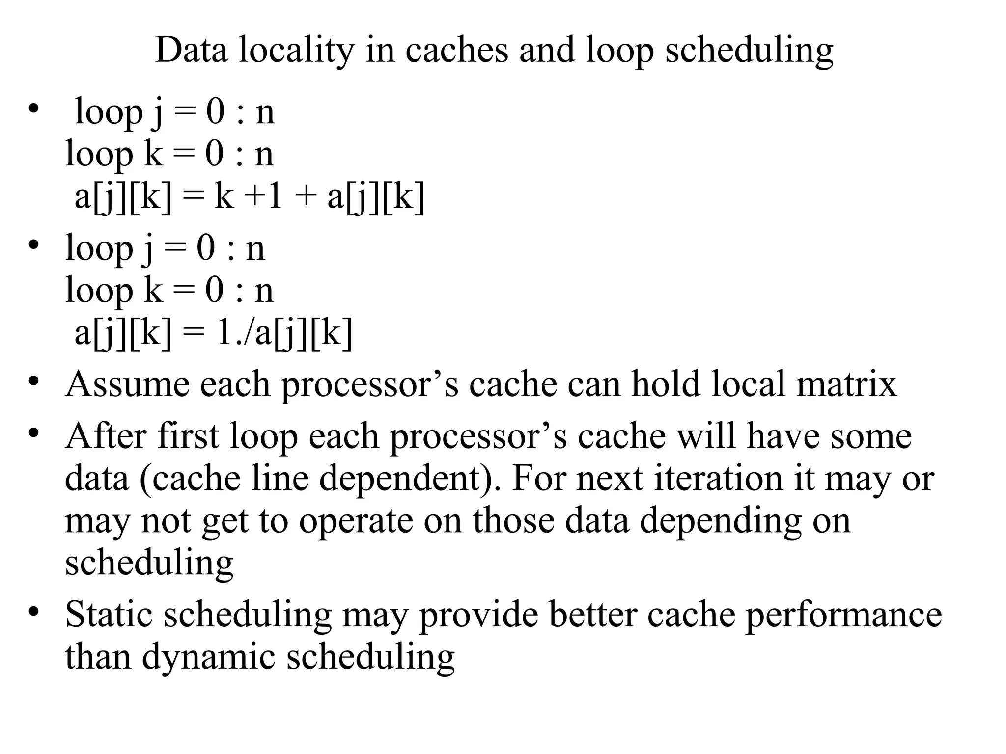 Data locality in caches and loop scheduling
• loop j = 0 : n
loop k = 0 : n
a[j][k] = k +1 + a[j][k]
• loop j = 0 : n
loop k = 0 : n
a[j][k] = 1./a[j][k]
• Assume each processor’s cache can hold local matrix
• After first loop each processor’s cache will have some
data (cache line dependent). For next iteration it may or
may not get to operate on those data depending on
scheduling
• Static scheduling may provide better cache performance
than dynamic scheduling
 
