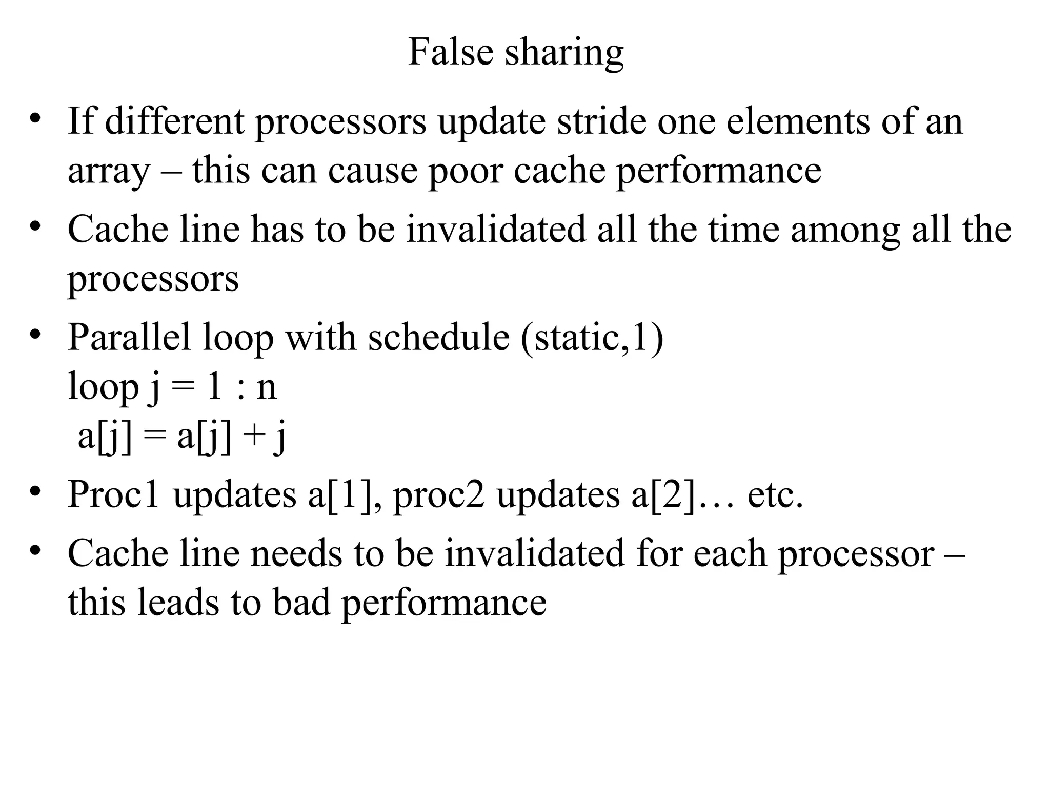False sharing
• If different processors update stride one elements of an
array – this can cause poor cache performance
• Cache line has to be invalidated all the time among all the
processors
• Parallel loop with schedule (static,1)
loop j = 1 : n
a[j] = a[j] + j
• Proc1 updates a[1], proc2 updates a[2]… etc.
• Cache line needs to be invalidated for each processor –
this leads to bad performance
 
