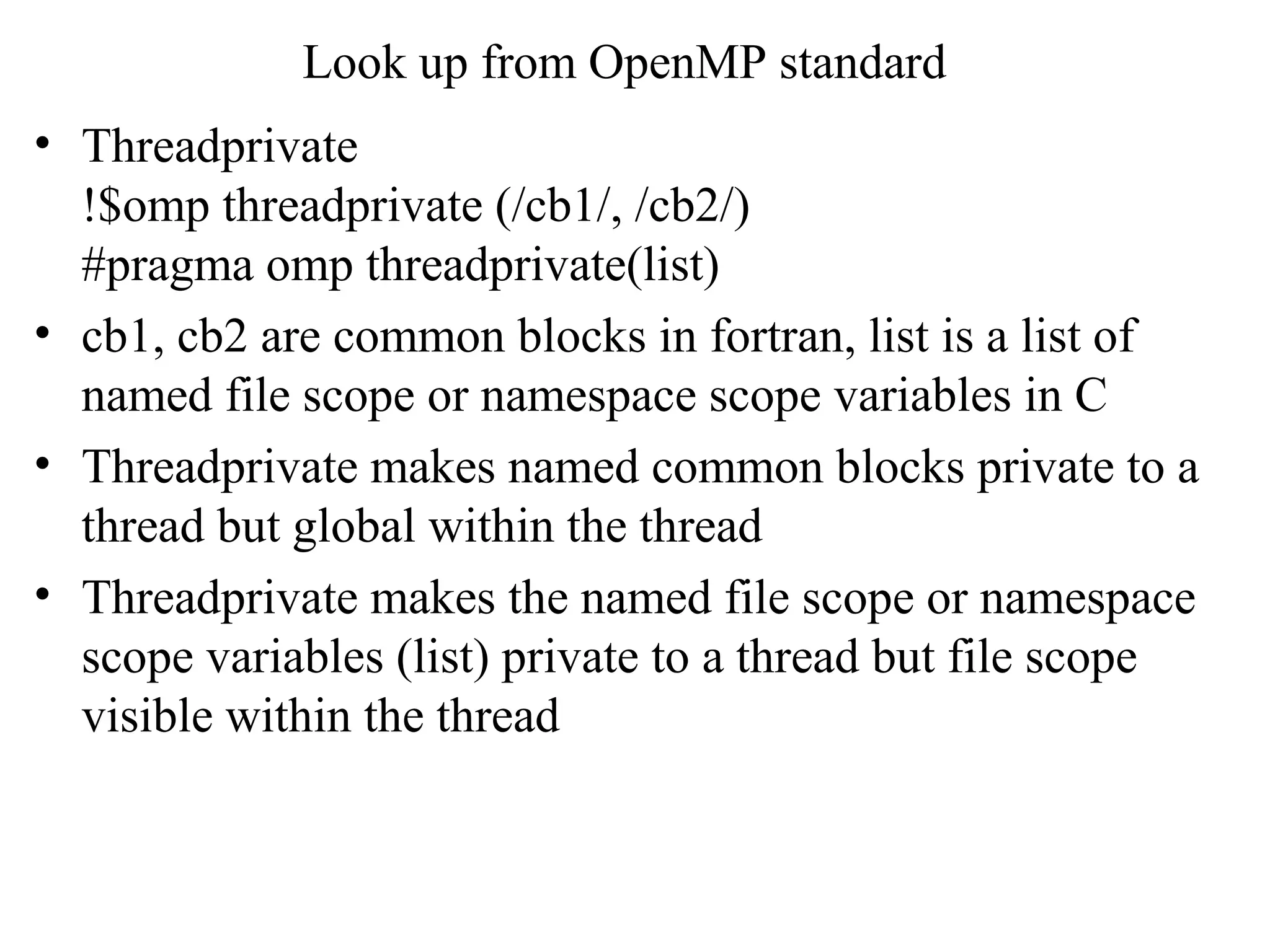 Look up from OpenMP standard
• Threadprivate
!$omp threadprivate (/cb1/, /cb2/)
#pragma omp threadprivate(list)
• cb1, cb2 are common blocks in fortran, list is a list of
named file scope or namespace scope variables in C
• Threadprivate makes named common blocks private to a
thread but global within the thread
• Threadprivate makes the named file scope or namespace
scope variables (list) private to a thread but file scope
visible within the thread
 