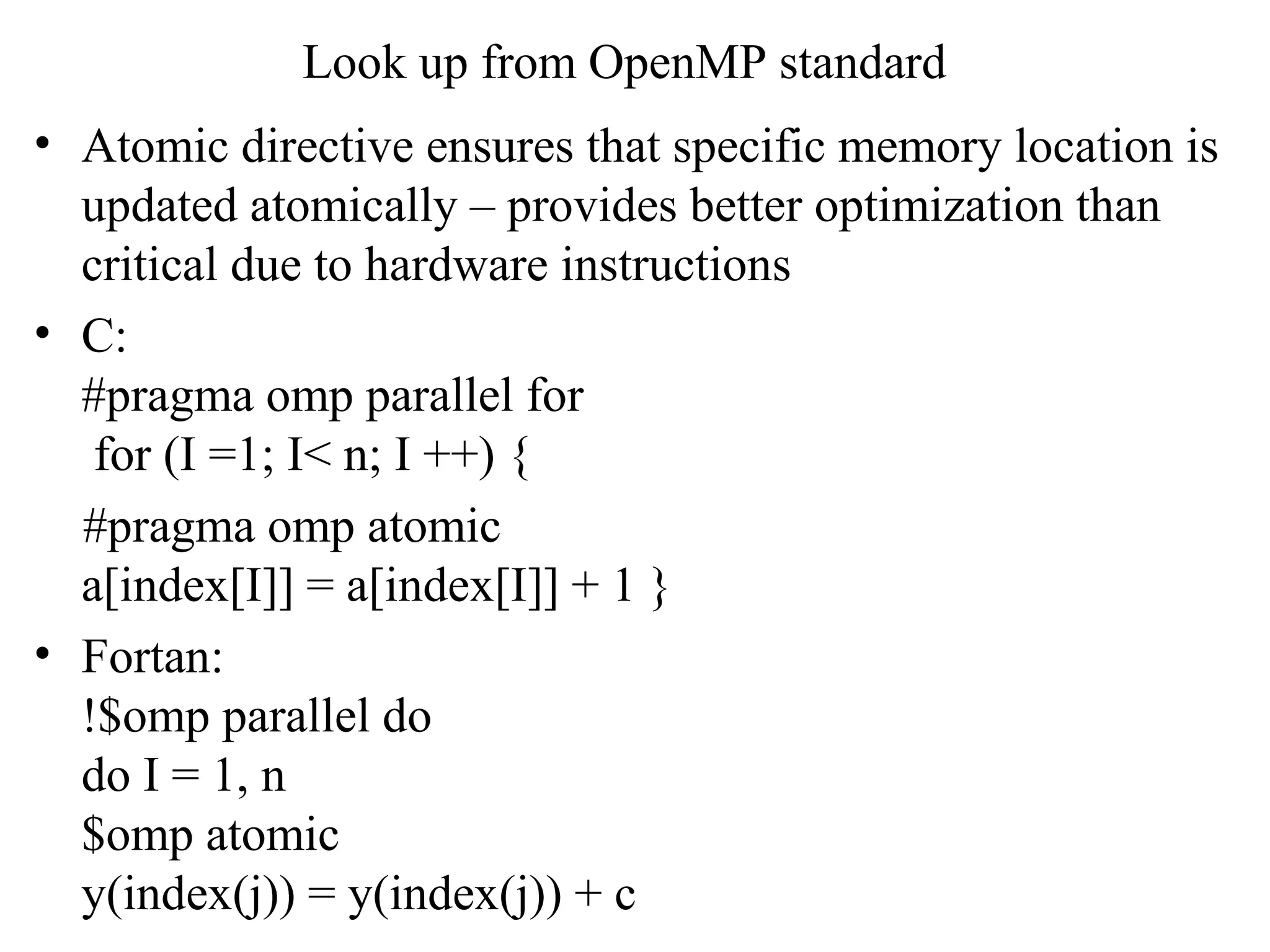 Look up from OpenMP standard
• Atomic directive ensures that specific memory location is
updated atomically – provides better optimization than
critical due to hardware instructions
• C:
#pragma omp parallel for
for (I =1; I< n; I ++) {
#pragma omp atomic
a[index[I]] = a[index[I]] + 1 }
• Fortan:
!$omp parallel do
do I = 1, n
$omp atomic
y(index(j)) = y(index(j)) + c
 