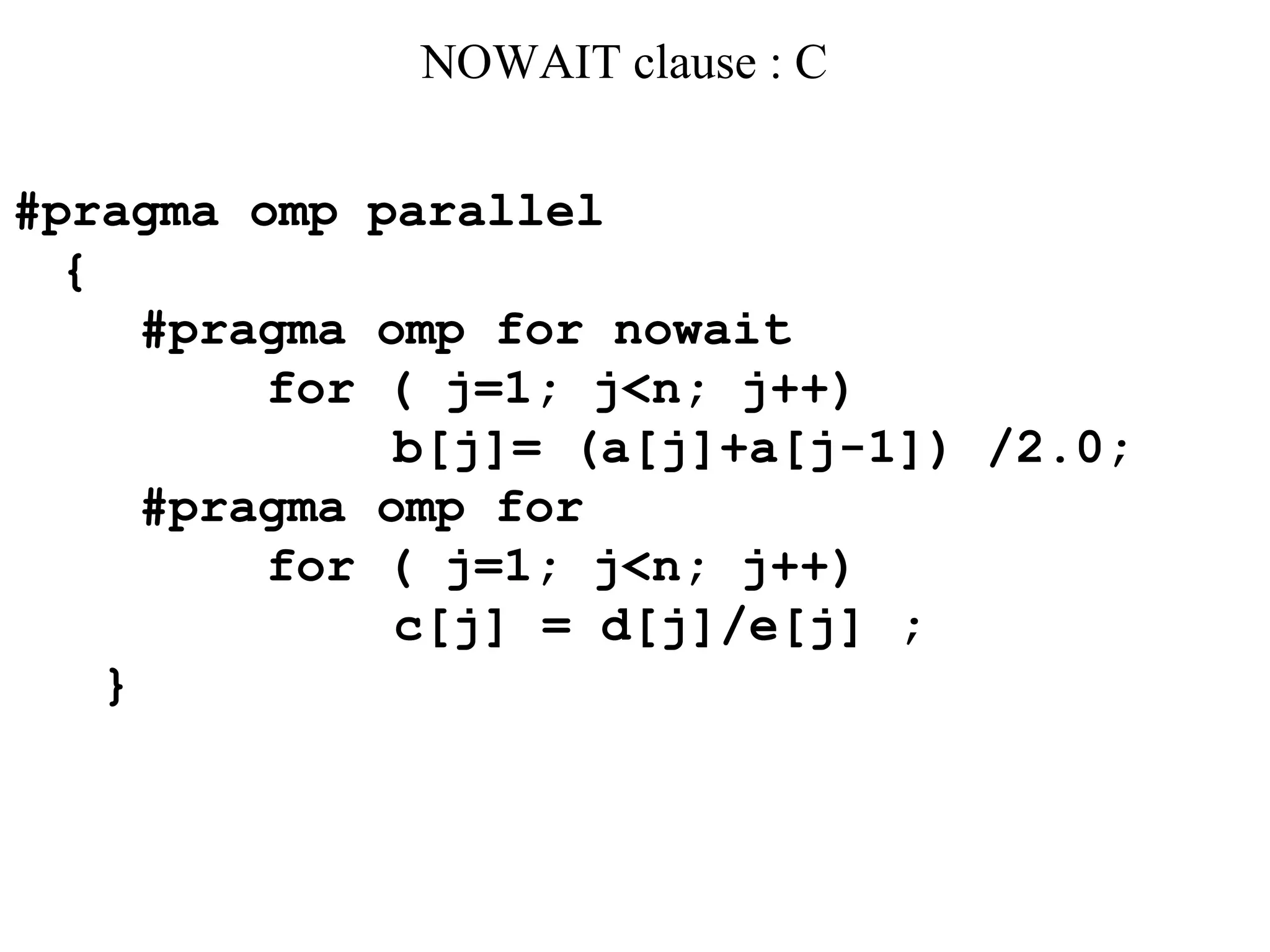 NOWAIT clause : C
#pragma omp parallel
{
#pragma omp for nowait
for ( j=1; j<n; j++)
b[j]= (a[j]+a[j-1]) /2.0;
#pragma omp for
for ( j=1; j<n; j++)
c[j] = d[j]/e[j] ;
}
 