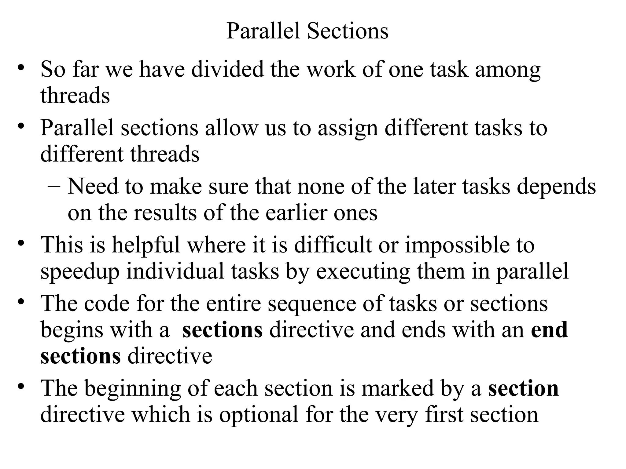 Parallel Sections
• So far we have divided the work of one task among
threads
• Parallel sections allow us to assign different tasks to
different threads
– Need to make sure that none of the later tasks depends
on the results of the earlier ones
• This is helpful where it is difficult or impossible to
speedup individual tasks by executing them in parallel
• The code for the entire sequence of tasks or sections
begins with a sections directive and ends with an end
sections directive
• The beginning of each section is marked by a section
directive which is optional for the very first section
 