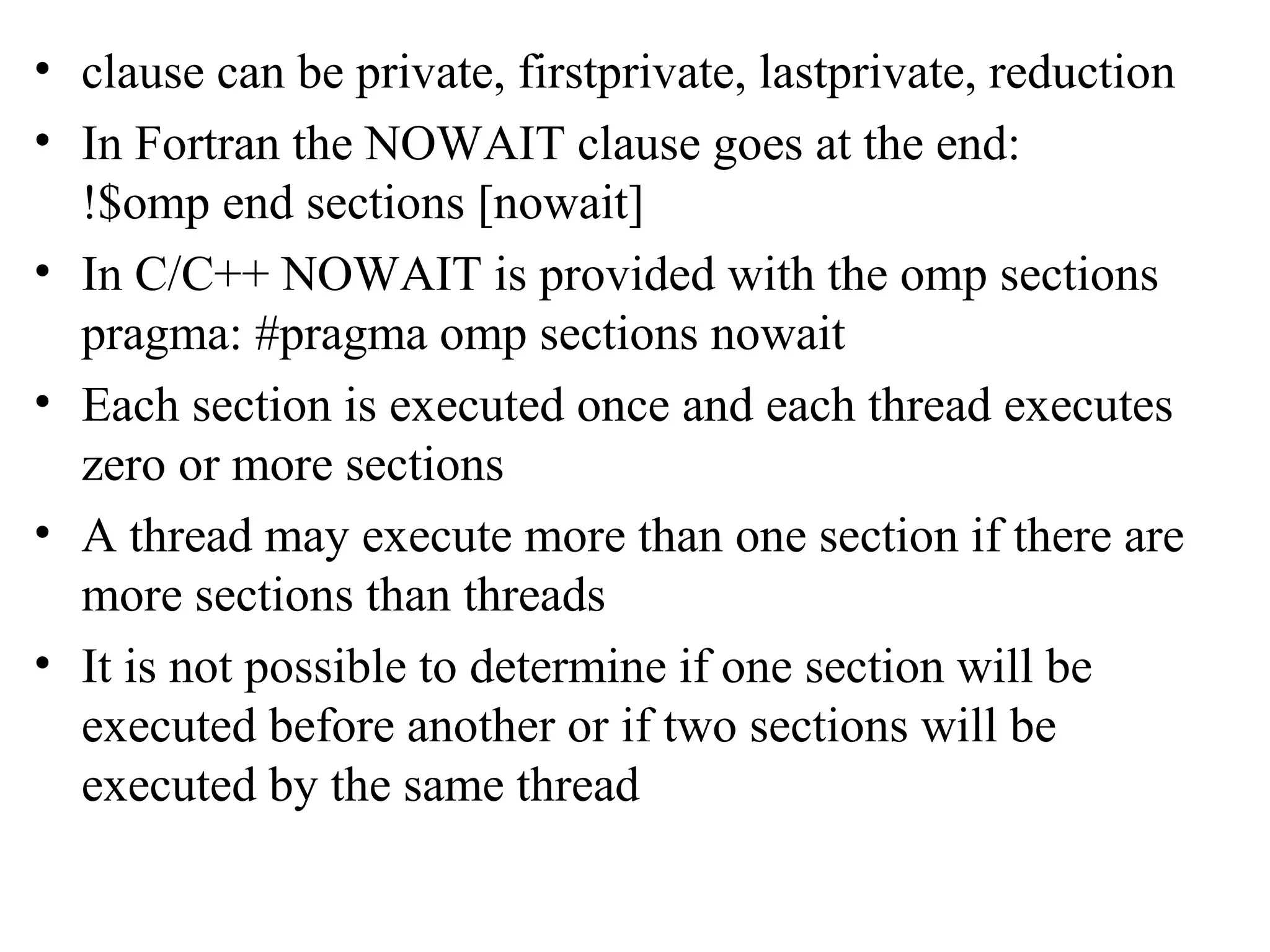• clause can be private, firstprivate, lastprivate, reduction
• In Fortran the NOWAIT clause goes at the end:
!$omp end sections [nowait]
• In C/C++ NOWAIT is provided with the omp sections
pragma: #pragma omp sections nowait
• Each section is executed once and each thread executes
zero or more sections
• A thread may execute more than one section if there are
more sections than threads
• It is not possible to determine if one section will be
executed before another or if two sections will be
executed by the same thread
 