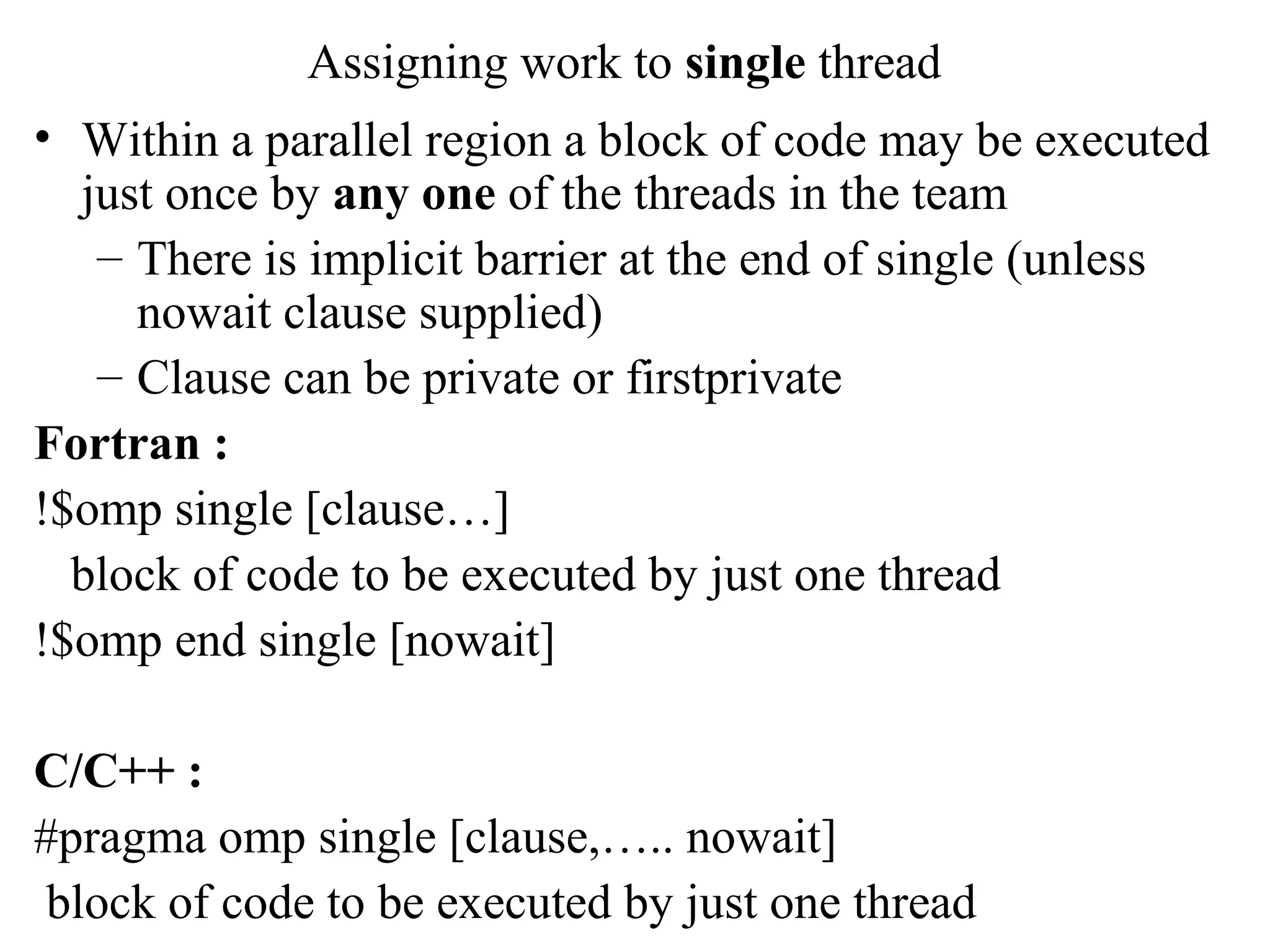 Assigning work to single thread
• Within a parallel region a block of code may be executed
just once by any one of the threads in the team
– There is implicit barrier at the end of single (unless
nowait clause supplied)
– Clause can be private or firstprivate
Fortran :
!$omp single [clause…]
block of code to be executed by just one thread
!$omp end single [nowait]
C/C++ :
#pragma omp single [clause,….. nowait]
block of code to be executed by just one thread
 