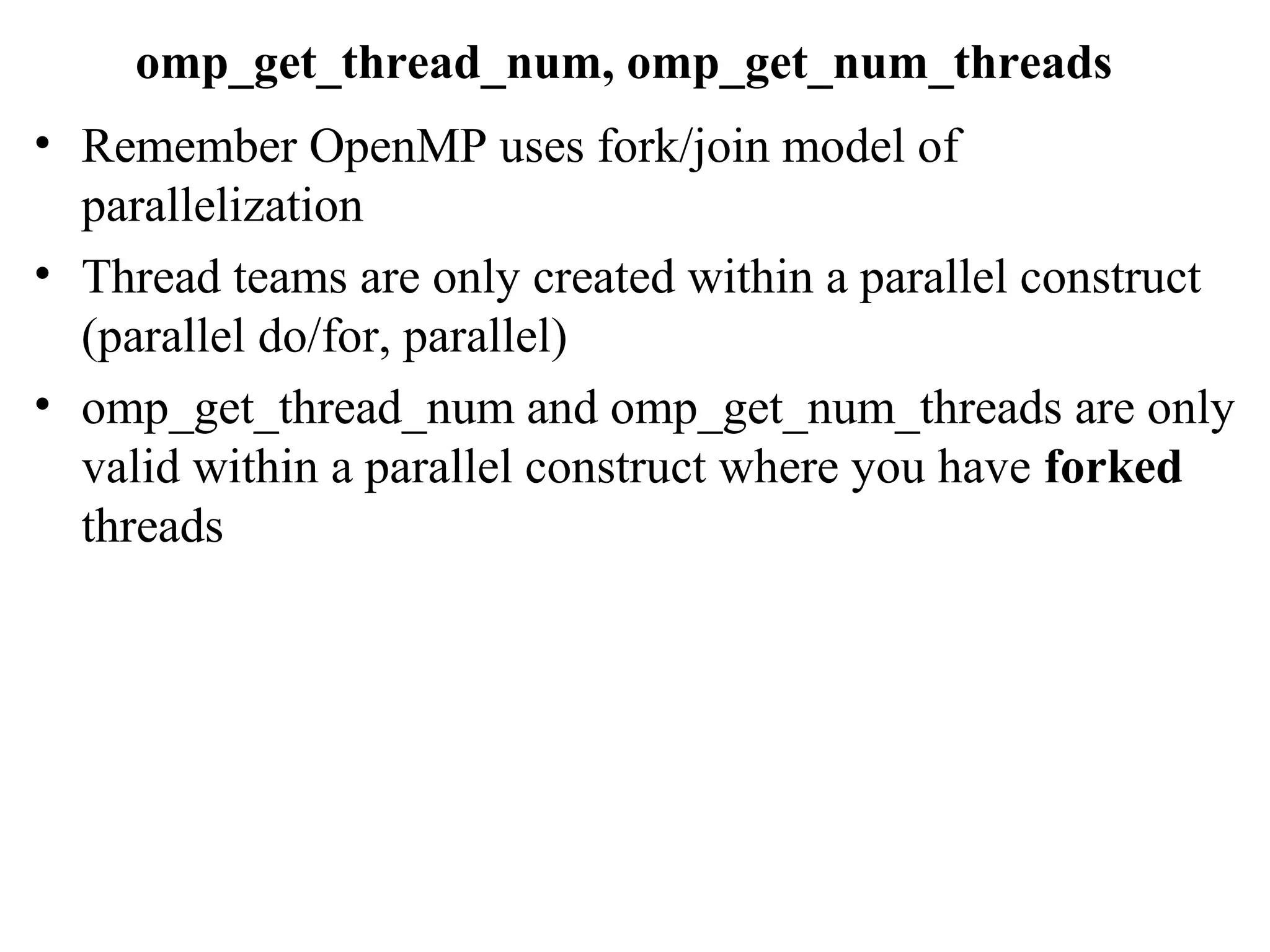 omp_get_thread_num, omp_get_num_threads
• Remember OpenMP uses fork/join model of
parallelization
• Thread teams are only created within a parallel construct
(parallel do/for, parallel)
• omp_get_thread_num and omp_get_num_threads are only
valid within a parallel construct where you have forked
threads
 
