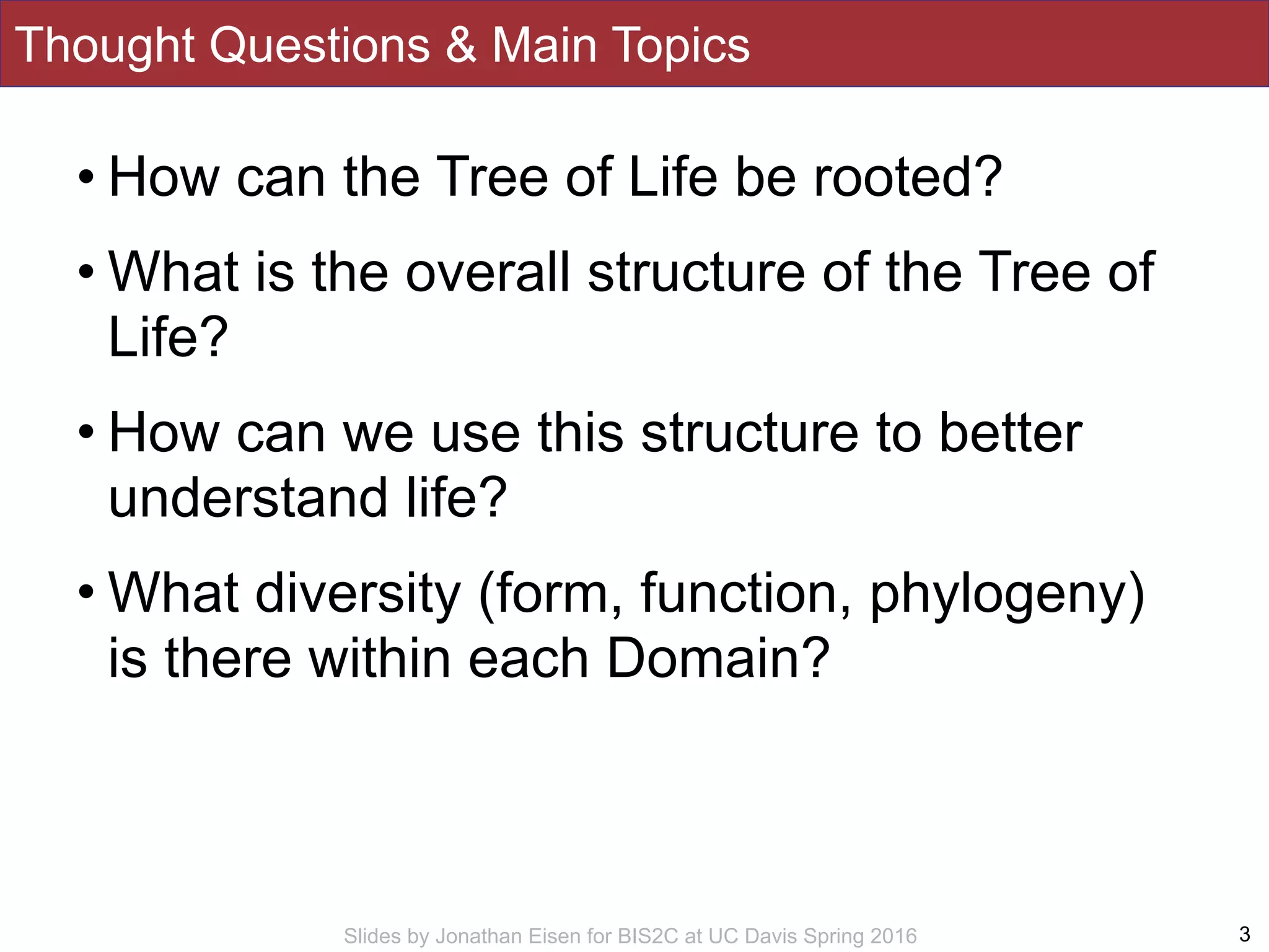 Slides by Jonathan Eisen for BIS2C at UC Davis Spring 2016
Thought Questions & Main Topics
• How can the Tree of Life be rooted?
• What is the overall structure of the Tree of
Life?
• How can we use this structure to better
understand life?
• What diversity (form, function, phylogeny)
is there within each Domain?
3
 