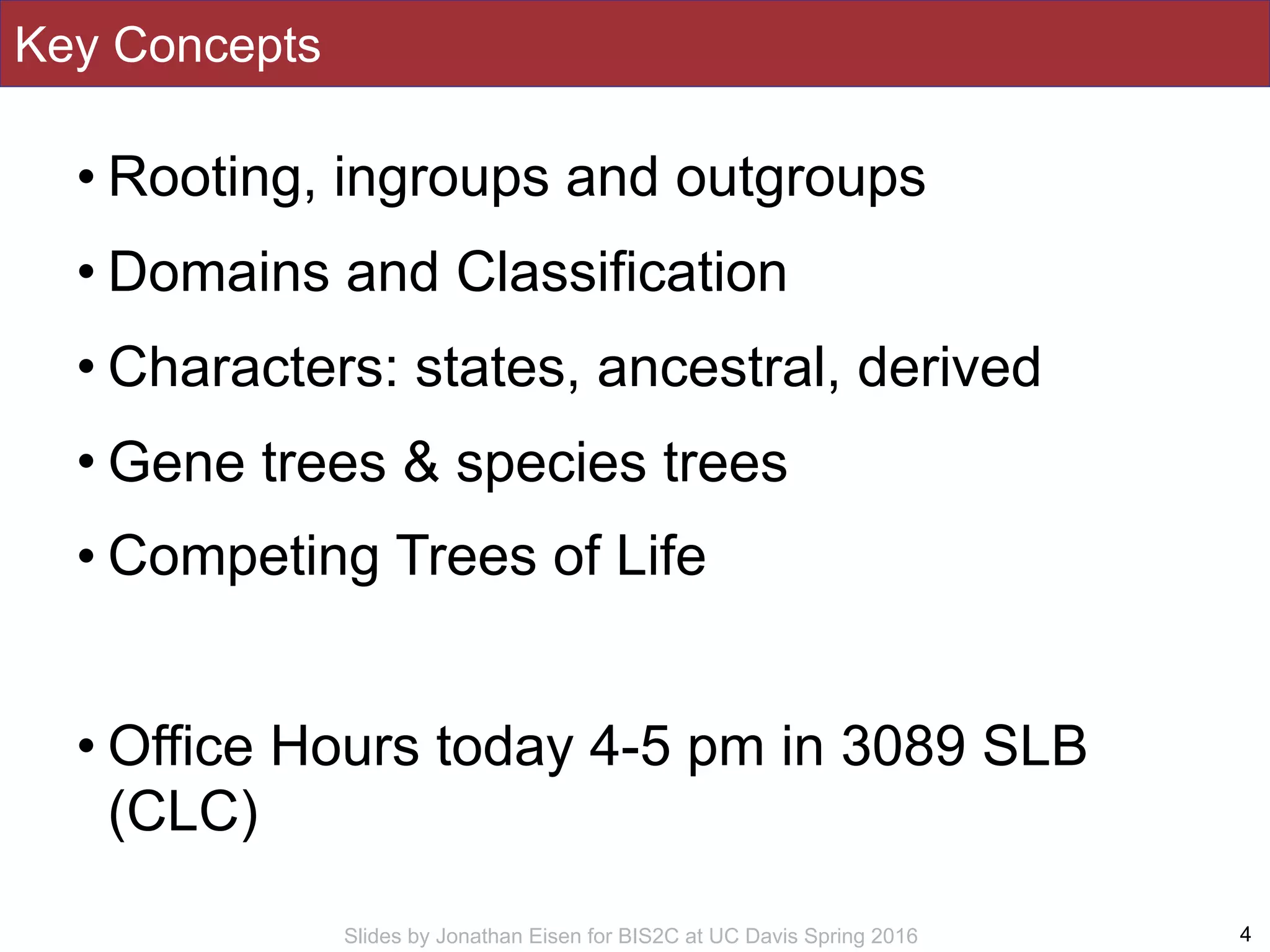 Slides by Jonathan Eisen for BIS2C at UC Davis Spring 2016
Key Concepts
• Rooting, ingroups and outgroups
• Domains and Classification
• Characters: states, ancestral, derived
• Gene trees & species trees
• Competing Trees of Life
• Office Hours today 4-5 pm in 3089 SLB
(CLC)
4
 