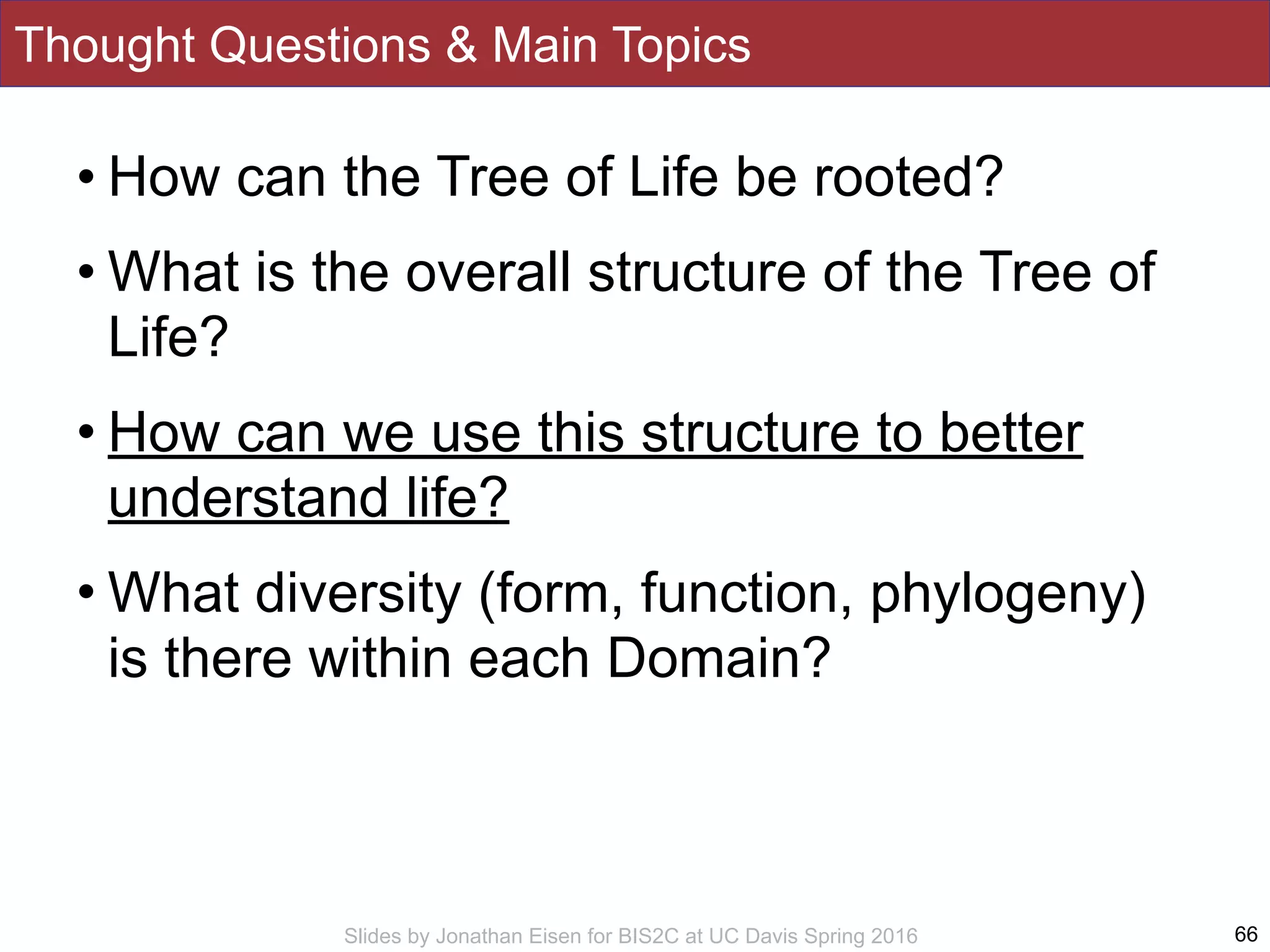 Slides by Jonathan Eisen for BIS2C at UC Davis Spring 2016
Thought Questions & Main Topics
66
• How can the Tree of Life be rooted?
• What is the overall structure of the Tree of
Life?
• How can we use this structure to better
understand life?
• What diversity (form, function, phylogeny)
is there within each Domain?
 