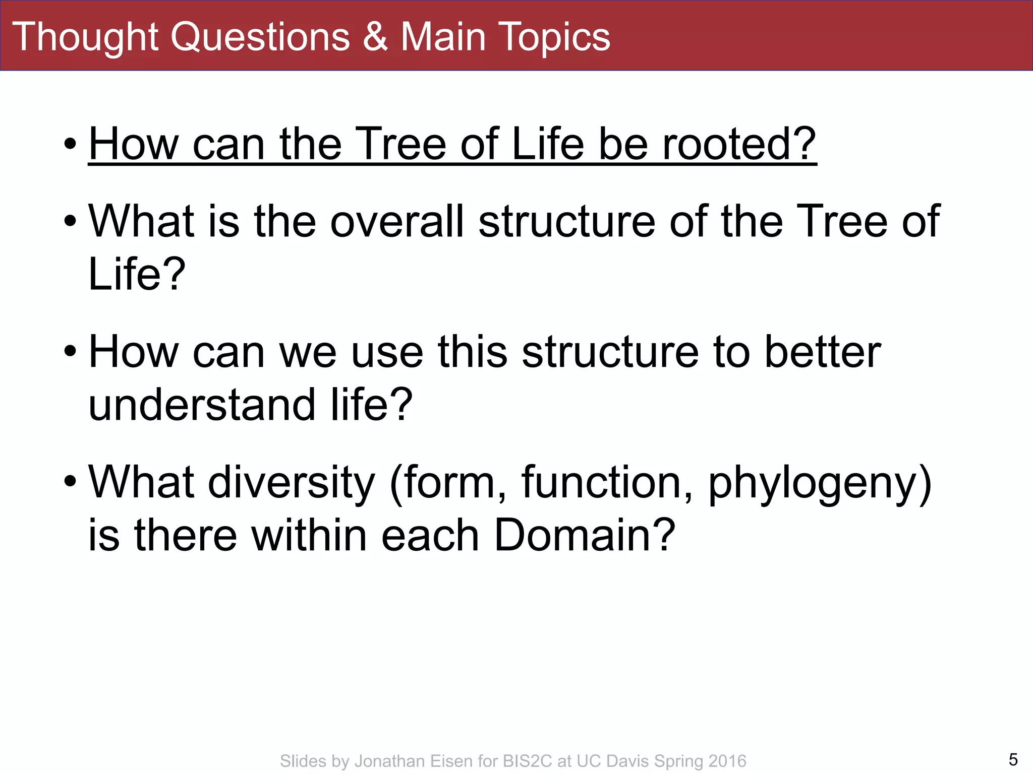 Slides by Jonathan Eisen for BIS2C at UC Davis Spring 2016
Thought Questions & Main Topics
5
• How can the Tree of Life be rooted?
• What is the overall structure of the Tree of
Life?
• How can we use this structure to better
understand life?
• What diversity (form, function, phylogeny)
is there within each Domain?
 