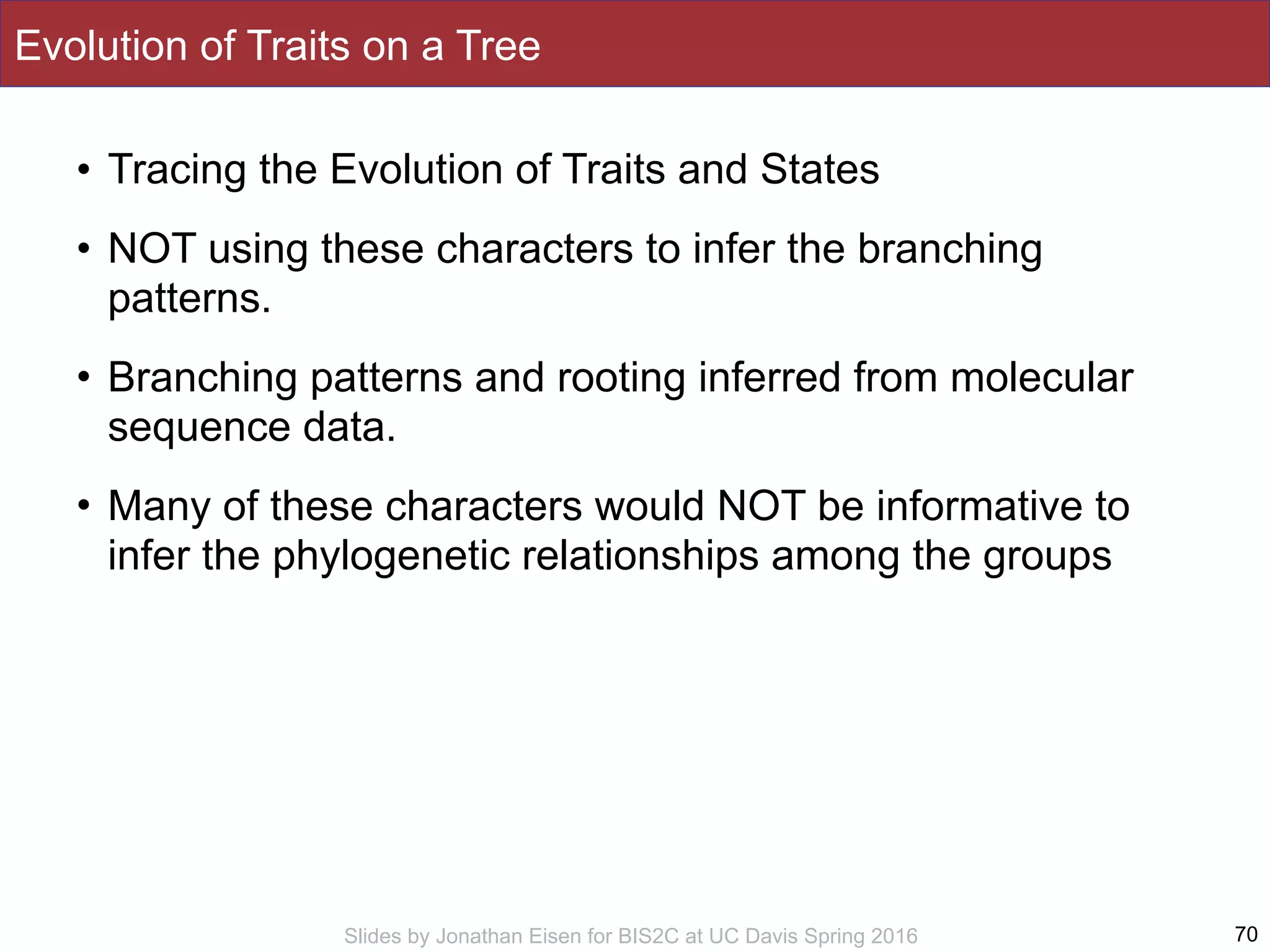 Slides by Jonathan Eisen for BIS2C at UC Davis Spring 2016
Evolution of Traits on a Tree
• Tracing the Evolution of Traits and States
• NOT using these characters to infer the branching
patterns.
• Branching patterns and rooting inferred from molecular
sequence data.
• Many of these characters would NOT be informative to
infer the phylogenetic relationships among the groups
70
 