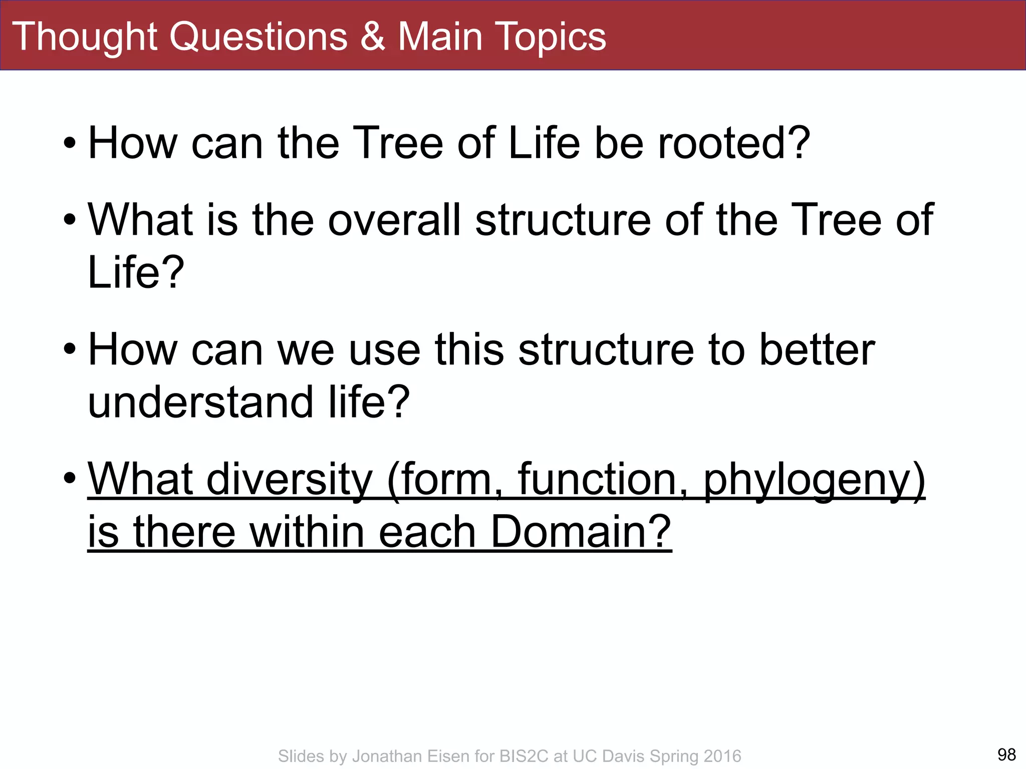 Slides by Jonathan Eisen for BIS2C at UC Davis Spring 2016
Thought Questions & Main Topics
98
• How can the Tree of Life be rooted?
• What is the overall structure of the Tree of
Life?
• How can we use this structure to better
understand life?
• What diversity (form, function, phylogeny)
is there within each Domain?
 