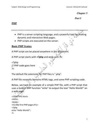 Subject: Web Design and Programming Lecturer: Ahmed Ali Saihood
1
Chapter 5
Part I
PHP
 PHP is a server scripting language, and a powerful tool for making
dynamic and interactive Web pages.
 PHP scripts are executed on the server.
Basic PHP Syntax
A PHP script can be placed anywhere in the document.
A PHP script starts with <?php and ends with ?>:
<?php
// PHP code goes here
?>
The default file extension for PHP files is ".php".
A PHP file normally contains HTML tags, and some PHP scripting code.
Below, we have an example of a simple PHP file, with a PHP script that
uses a built-in PHP function "echo" to output the text "Hello World!" on
a web page:
<!DOCTYPE html>
<html>
<body>
<h1>My first PHP page</h1>
<?php
echo "Hello World!";
?>
 
