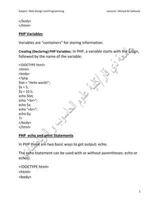 Subject: Web Design and Programming Lecturer: Ahmed Ali Saihood
2
</body>
</html>
PHP Variables
Variables are "containers" for storing information.
Creating (Declaring) PHP Variables: In PHP, a variable starts with the $ sign,
followed by the name of the variable:
<!DOCTYPE html>
<html>
<body>
<?php
$txt = "Hello world!";
$x = 5;
$y = 10.5;
echo $txt;
echo "<br>";
echo $x;
echo "<br>";
echo $y;
?>
</body>
</html>
PHP echo and print Statements
In PHP there are two basic ways to get output: echo.
The echo statement can be used with or without parentheses: echo or
echo().
<!DOCTYPE html>
<html>
<body>
 