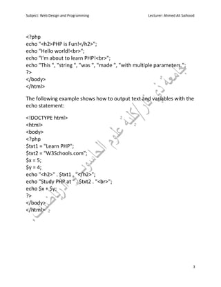 Subject: Web Design and Programming Lecturer: Ahmed Ali Saihood
3
<?php
echo "<h2>PHP is Fun!</h2>";
echo "Hello world!<br>";
echo "I'm about to learn PHP!<br>";
echo "This ", "string ", "was ", "made ", "with multiple parameters.";
?>
</body>
</html>
The following example shows how to output text and variables with the
echo statement:
<!DOCTYPE html>
<html>
<body>
<?php
$txt1 = "Learn PHP";
$txt2 = "W3Schools.com";
$x = 5;
$y = 4;
echo "<h2>" . $txt1 . "</h2>";
echo "Study PHP at " . $txt2 . "<br>";
echo $x + $y;
?>
</body>
</html>
 
