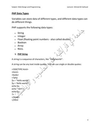 Subject: Web Design and Programming Lecturer: Ahmed Ali Saihood
4
PHP Data Types
Variables can store data of different types, and different data types can
do different things.
PHP supports the following data types:
 String
 Integer
 Float (floating point numbers - also called double)
 Boolean
 Array
 NULL
1. PHP String
A string is a sequence of characters, like "Hello world!".
A string can be any text inside quotes. You can use single or double quotes:
<!DOCTYPE html>
<html>
<body>
<?php
$x = "Hello world!";
$y = 'Hello world!';
echo $x;
echo "<br>";
echo $y;
?>
</body>
</html
 