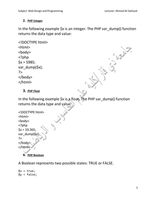 Subject: Web Design and Programming Lecturer: Ahmed Ali Saihood
5
2. PHP Integer
In the following example $x is an integer. The PHP var_dump() function
returns the data type and value:
<!DOCTYPE html>
<html>
<body>
<?php
$x = 5985;
var_dump($x);
?>
</body>
</html>
3. PHP Float
In the following example $x is a float. The PHP var_dump() function
returns the data type and value:
<!DOCTYPE html>
<html>
<body>
<?php
$x = 10.365;
var_dump($x);
?>
</body>
</html>
4. PHP Boolean
A Boolean represents two possible states: TRUE or FALSE.
$x = true;
$y = false;
 