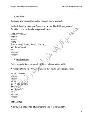 Subject: Web Design and Programming Lecturer: Ahmed Ali Saihood
6
5. PHP Array
An array stores multiple values in one single variable.
In the following example $cars is an array. The PHP var_dump()
function returns the data type and value:
<!DOCTYPE html>
<html>
<body>
<?php
$cars = array("Volvo","BMW","Toyota");
var_dump($cars);
?>
</body>
</html>
6. PHP NULL Value
Null is a special data type which can have only one value: NULL.
A variable of data type NULL is a variable that has no value assigned to it.
<!DOCTYPE html>
<html>
<body>
<?php
$x = "Hello world!";
$x = null;
var_dump($x);
?>
</body>
</html>
PHP Strings
A string is a sequence of characters, like "Hello world!".
 