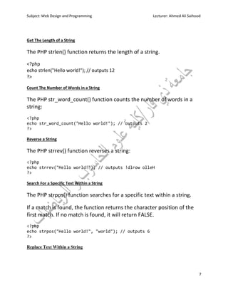 Subject: Web Design and Programming Lecturer: Ahmed Ali Saihood
7
Get The Length of a String
The PHP strlen() function returns the length of a string.
<?php
echo strlen("Hello world!"); // outputs 12
?>
Count The Number of Words in a String
The PHP str_word_count() function counts the number of words in a
string:
<?php
echo str_word_count("Hello world!"); // outputs 2
?>
Reverse a String
The PHP strrev() function reverses a string:
<?php
echo strrev("Hello world!"); // outputs !dlrow olleH
?>
Search For a Specific Text Within a String
The PHP strpos() function searches for a specific text within a string.
If a match is found, the function returns the character position of the
first match. If no match is found, it will return FALSE.
<?php
echo strpos("Hello world!", "world"); // outputs 6
?>
Replace Text Within a String
 