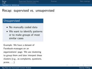 Recap Supervised Machine Learning Exercise Next meetings
Top-down vs. bottom-up
Recap: supervised vs. unsupervised
Unsupervised
• No manually coded data
• We want to identify patterns
or to make groups of most
similar cases
Example: We have a dataset of
Facebook-massages on an
organizations’ page. We use clustering
to group them and later interpret these
clusters (e.g., as complaints, questions,
praise, . . . )
Big Data and Automated Content Analysis Damian Trilling
 
