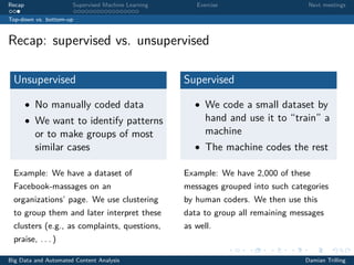 Recap Supervised Machine Learning Exercise Next meetings
Top-down vs. bottom-up
Recap: supervised vs. unsupervised
Unsupervised
• No manually coded data
• We want to identify patterns
or to make groups of most
similar cases
Example: We have a dataset of
Facebook-massages on an
organizations’ page. We use clustering
to group them and later interpret these
clusters (e.g., as complaints, questions,
praise, . . . )
Supervised
• We code a small dataset by
hand and use it to “train” a
machine
• The machine codes the rest
Example: We have 2,000 of these
messages grouped into such categories
by human coders. We then use this
data to group all remaining messages
as well.
Big Data and Automated Content Analysis Damian Trilling
 