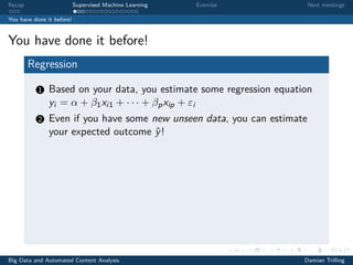 Recap Supervised Machine Learning Exercise Next meetings
You have done it before!
You have done it before!
Regression
1 Based on your data, you estimate some regression equation
yi = α + β1xi1 + · · · + βpxip + εi
2 Even if you have some new unseen data, you can estimate
your expected outcome ˆy!
Big Data and Automated Content Analysis Damian Trilling
 