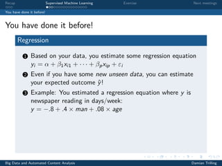 Recap Supervised Machine Learning Exercise Next meetings
You have done it before!
You have done it before!
Regression
1 Based on your data, you estimate some regression equation
yi = α + β1xi1 + · · · + βpxip + εi
2 Even if you have some new unseen data, you can estimate
your expected outcome ˆy!
3 Example: You estimated a regression equation where y is
newspaper reading in days/week:
y = −.8 + .4 × man + .08 × age
Big Data and Automated Content Analysis Damian Trilling
 