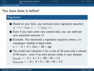 Recap Supervised Machine Learning Exercise Next meetings
You have done it before!
You have done it before!
Regression
1 Based on your data, you estimate some regression equation
yi = α + β1xi1 + · · · + βpxip + εi
2 Even if you have some new unseen data, you can estimate
your expected outcome ˆy!
3 Example: You estimated a regression equation where y is
newspaper reading in days/week:
y = −.8 + .4 × man + .08 × age
4 You could now calculate ˆy for a man of 20 years and a woman
of 40 years – even if no such person exists in your dataset:
ˆyman20 = −.8 + .4 × 1 + .08 × 20 = 1.2
ˆywoman40 = −.8 + .4 × 0 + .08 × 40 = 2.4
Big Data and Automated Content Analysis Damian Trilling
 