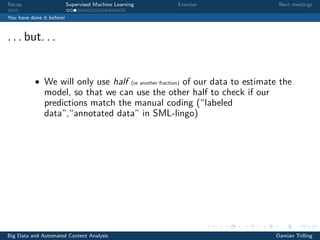 Recap Supervised Machine Learning Exercise Next meetings
You have done it before!
. . . but. . .
• We will only use half (or another fraction) of our data to estimate the
model, so that we can use the other half to check if our
predictions match the manual coding (“labeled
data”,“annotated data” in SML-lingo)
Big Data and Automated Content Analysis Damian Trilling
 