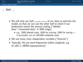 Recap Supervised Machine Learning Exercise Next meetings
You have done it before!
. . . but. . .
• We will only use half (or another fraction) of our data to estimate the
model, so that we can use the other half to check if our
predictions match the manual coding (“labeled
data”,“annotated data” in SML-lingo)
• e.g., 2000 labeled cases, 1000 for training, 1000 for testing —
if successful, run on 100,000 unlabeled cases
• We use many more independent variables (“features”)
• Typically, IVs are word frequencies (often weighted, e.g.
tf×idf) (⇒BOW-representation)
Big Data and Automated Content Analysis Damian Trilling
 
