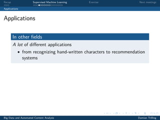 Recap Supervised Machine Learning Exercise Next meetings
Applications
Applications
In other ﬁelds
A lot of diﬀerent applications
• from recognizing hand-written characters to recommendation
systems
Big Data and Automated Content Analysis Damian Trilling
 