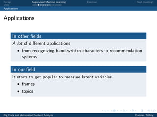 Recap Supervised Machine Learning Exercise Next meetings
Applications
Applications
In other ﬁelds
A lot of diﬀerent applications
• from recognizing hand-written characters to recommendation
systems
In our ﬁeld
It starts to get popular to measure latent variables
• frames
• topics
Big Data and Automated Content Analysis Damian Trilling
 