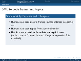 Recap Supervised Machine Learning Exercise Next meetings
Applications
SML to code frames and topics
Some work by Burscher and colleagues
• Humans can code generic frames (human-interest, economic,
. . . )
• Humans can code topics from a pre-deﬁned list
• But it is very hard to formulate an explicit rule
(as in: code as ’Human Interest’ if regular expression R is
matched)
Big Data and Automated Content Analysis Damian Trilling
 