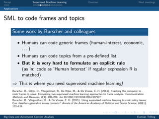 Recap Supervised Machine Learning Exercise Next meetings
Applications
SML to code frames and topics
Some work by Burscher and colleagues
• Humans can code generic frames (human-interest, economic,
. . . )
• Humans can code topics from a pre-deﬁned list
• But it is very hard to formulate an explicit rule
(as in: code as ’Human Interest’ if regular expression R is
matched)
⇒ This is where you need supervised machine learning!
Burscher, B., Odijk, D., Vliegenthart, R., De Rijke, M., & De Vreese, C. H. (2014). Teaching the computer to
code frames in news: Comparing two supervised machine learning approaches to frame analysis. Communication
Methods and Measures, 8(3), 190–206. doi:10.1080/19312458.2014.937527
Burscher, B., Vliegenthart, R., & De Vreese, C. H. (2015). Using supervised machine learning to code policy issues:
Can classiﬁers generalize across contexts? Annals of the American Academy of Political and Social Science, 659(1),
122–131.
Big Data and Automated Content Analysis Damian Trilling
 