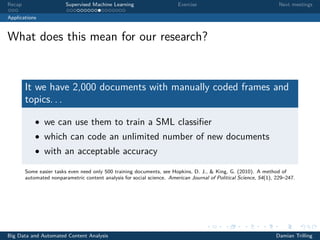 Recap Supervised Machine Learning Exercise Next meetings
Applications
What does this mean for our research?
It we have 2,000 documents with manually coded frames and
topics. . .
• we can use them to train a SML classiﬁer
• which can code an unlimited number of new documents
• with an acceptable accuracy
Some easier tasks even need only 500 training documents, see Hopkins, D. J., & King, G. (2010). A method of
automated nonparametric content analysis for social science. American Journal of Political Science, 54(1), 229–247.
Big Data and Automated Content Analysis Damian Trilling
 
