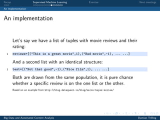 Recap Supervised Machine Learning Exercise Next meetings
An implementation
An implementation
Let’s say we have a list of tuples with movie reviews and their
rating:
1 reviews=[("This is a great movie",1),("Bad movie",-1), ... ...]
And a second list with an identical structure:
1 test=[("Not that good",-1),("Nice film",1), ... ...]
Both are drawn from the same population, it is pure chance
whether a speciﬁc review is on the one list or the other.
Based on an example from http://blog.dataquest.io/blog/naive-bayes-movies/
Big Data and Automated Content Analysis Damian Trilling
 
