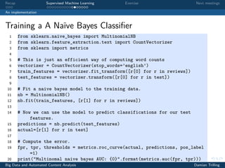 Recap Supervised Machine Learning Exercise Next meetings
An implementation
Training a A Naïve Bayes Classiﬁer
1 from sklearn.naive_bayes import MultinomialNB
2 from sklearn.feature_extraction.text import CountVectorizer
3 from sklearn import metrics
4
5 # This is just an efficient way of computing word counts
6 vectorizer = CountVectorizer(stop_words=’english’)
7 train_features = vectorizer.fit_transform([r[0] for r in reviews])
8 test_features = vectorizer.transform([r[0] for r in test])
9
10 # Fit a naive bayes model to the training data.
11 nb = MultinomialNB()
12 nb.fit(train_features, [r[1] for r in reviews])
13
14 # Now we can use the model to predict classifications for our test
features.
15 predictions = nb.predict(test_features)
16 actual=[r[1] for r in test]
17
18 # Compute the error.
19 fpr, tpr, thresholds = metrics.roc_curve(actual, predictions, pos_label
=1)
20 print("Multinomal naive bayes AUC: {0}".format(metrics.auc(fpr, tpr)))
Big Data and Automated Content Analysis Damian Trilling
 
