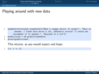 Recap Supervised Machine Learning Exercise Next meetings
An implementation
Playing around with new data
1 newdata=vectorizer.transform(["What a crappy movie! It sucks!", "This is
awsome. I liked this movie a lot, fantastic actors","I would not
recomment it to anyone.", "Enjoyed it a lot"])
2 predictions = nb.predict(newdata)
3 print(predictions)
This returns, as you would expect and hope:
1 [-1 1 -1 1]
Big Data and Automated Content Analysis Damian Trilling
 