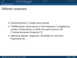 Recap Supervised Machine Learning Exercise Next meetings
An implementation
Diﬀerent vectorizers
• CountVectorizer (=simple word counts)
• TﬁdfVectorizer (word counts (“term frequency”) weighted by
number of documents in which the word occurs at all
(“inverse document frequency”))
• additional options: stopwords, thresholds for minimum
frequencies etc.
Big Data and Automated Content Analysis Damian Trilling
 