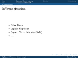Recap Supervised Machine Learning Exercise Next meetings
An implementation
Diﬀerent classiﬁers
• Naïve Bayes
• Logistic Regression
• Support Vector Machine (SVM)
• . . .
Big Data and Automated Content Analysis Damian Trilling
 
