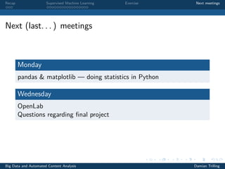 Recap Supervised Machine Learning Exercise Next meetings
Next (last. . . ) meetings
Monday
pandas & matplotlib — doing statistics in Python
Wednesday
OpenLab
Questions regarding ﬁnal project
Big Data and Automated Content Analysis Damian Trilling
 