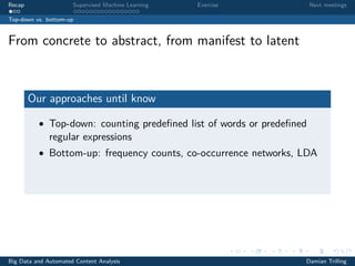 Recap Supervised Machine Learning Exercise Next meetings
Top-down vs. bottom-up
From concrete to abstract, from manifest to latent
Our approaches until know
• Top-down: counting predeﬁned list of words or predeﬁned
regular expressions
• Bottom-up: frequency counts, co-occurrence networks, LDA
Big Data and Automated Content Analysis Damian Trilling
 
