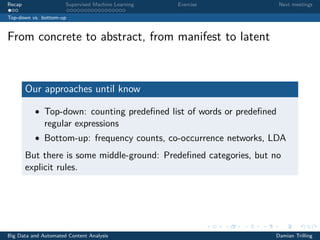 Recap Supervised Machine Learning Exercise Next meetings
Top-down vs. bottom-up
From concrete to abstract, from manifest to latent
Our approaches until know
• Top-down: counting predeﬁned list of words or predeﬁned
regular expressions
• Bottom-up: frequency counts, co-occurrence networks, LDA
But there is some middle-ground: Predeﬁned categories, but no
explicit rules.
Big Data and Automated Content Analysis Damian Trilling
 