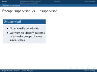 Recap Supervised Machine Learning Exercise Next meetings
Top-down vs. bottom-up
Recap: supervised vs. unsupervised
Unsupervised
• No manually coded data
• We want to identify patterns
or to make groups of most
similar cases
Big Data and Automated Content Analysis Damian Trilling
 