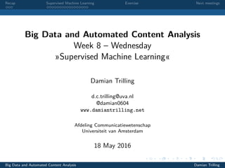 Recap Supervised Machine Learning Exercise Next meetings
Big Data and Automated Content Analysis
Week 8 – Wednesday
»Supervised Machine Learning«
Damian Trilling
d.c.trilling@uva.nl
@damian0604
www.damiantrilling.net
Afdeling Communicatiewetenschap
Universiteit van Amsterdam
18 May 2016
Big Data and Automated Content Analysis Damian Trilling
 